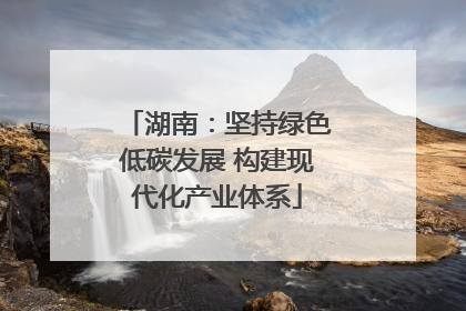 湖南：坚持绿色低碳发展 构建现代化产业体系