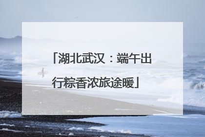 湖北武汉：端午出行粽香浓旅途暖