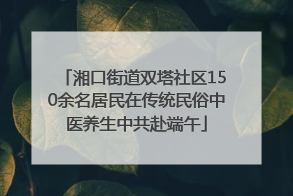 湘口街道双塔社区150余名居民在传统民俗中医养生中共赴端午