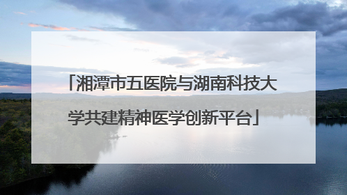 湘潭市五医院与湖南科技大学共建精神医学创新平台