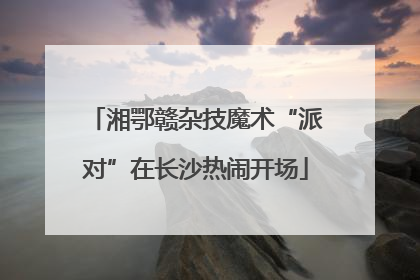 湘鄂赣杂技魔术“派对”在长沙热闹开场