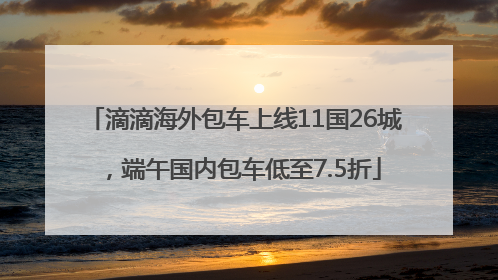 滴滴海外包车上线11国26城，端午国内包车低至7.5折