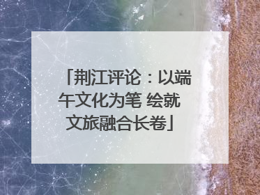 荆江评论：以端午文化为笔 绘就文旅融合长卷