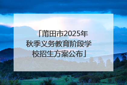 莆田市2025年秋季义务教育阶段学校招生方案公布