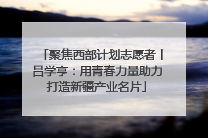 聚焦西部计划志愿者丨吕学亨：用青春力量助力打造新疆产业名片
