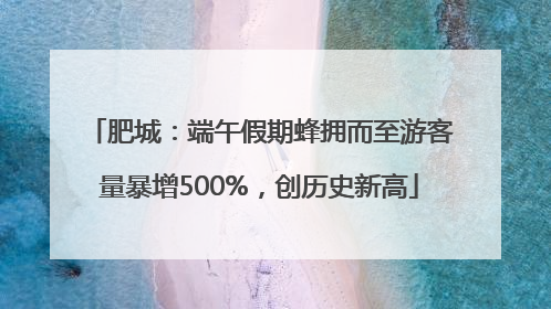 肥城：端午假期蜂拥而至游客量暴增500%，创历史新高