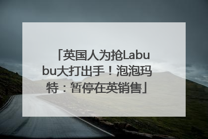 英国人为抢Labubu大打出手！泡泡玛特：暂停在英销售