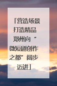营造场景 打造精品 郑州向“微短剧创作之都”阔步迈进