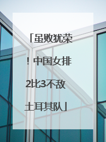 虽败犹荣！中国女排2比3不敌土耳其队