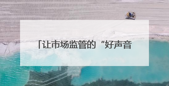 让市场监管的“好声音”，飞入寻常百姓家