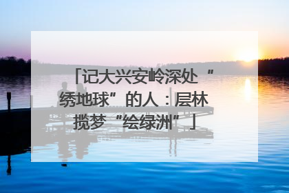 记大兴安岭深处“绣地球”的人：层林揽梦“绘绿洲”