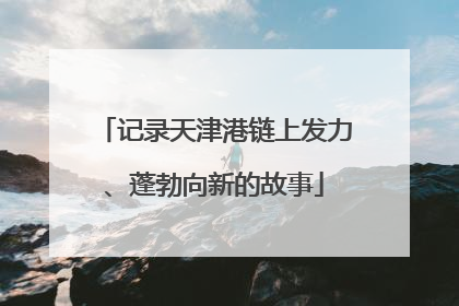 记录天津港链上发力、蓬勃向新的故事
