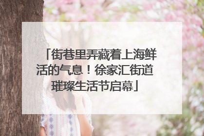 街巷里弄藏着上海鲜活的气息！徐家汇街道璀璨生活节启幕