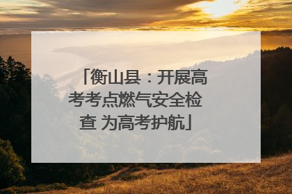 衡山县：开展高考考点燃气安全检查 为高考护航