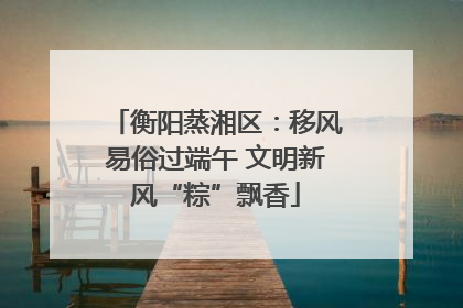 衡阳蒸湘区：移风易俗过端午 文明新风“粽”飘香