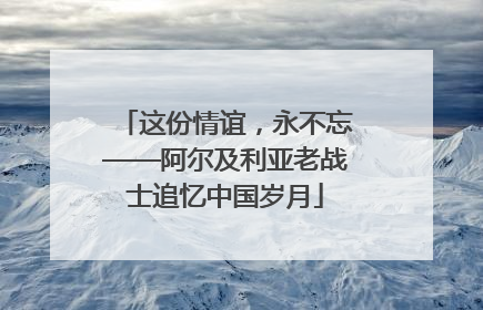 这份情谊，永不忘——阿尔及利亚老战士追忆中国岁月