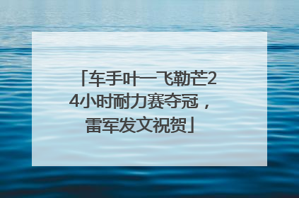 车手叶一飞勒芒24小时耐力赛夺冠，雷军发文祝贺