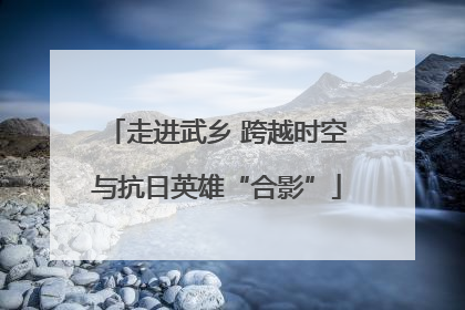 走进武乡 跨越时空与抗日英雄“合影”