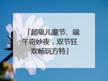 超级儿童节、端午奇妙夜，双节狂欢畅玩方特
