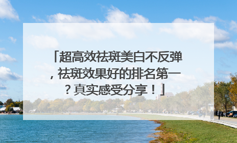 超高效祛斑美白不反弹，祛斑效果好的排名第一？真实感受分享！