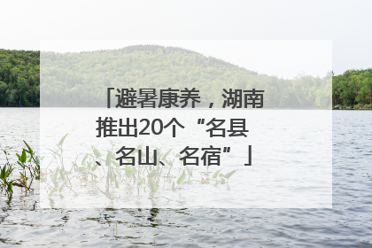 避暑康养，湖南推出20个“名县、名山、名宿”