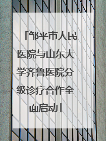 邹平市人民医院与山东大学齐鲁医院分级诊疗合作全面启动