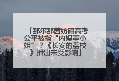 那尔那茜妨碍高考公平被指“内娱董小姐”？《长安的荔枝》播出未受影响