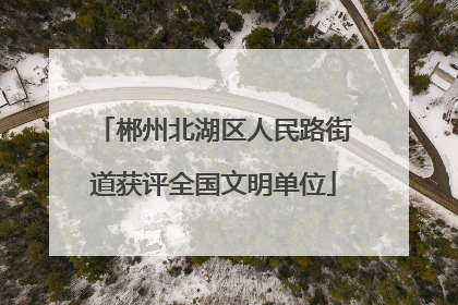 郴州北湖区人民路街道获评全国文明单位