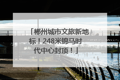郴州城市文旅新地标！248米锦马时代中心封顶！