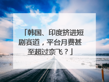 韩国、印度挤进短剧赛道，平台月费甚至超过奈飞？