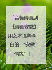 音舞诗画剧《诗画安徽》用艺术诠释李白的 “安徽情缘”