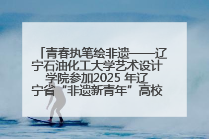 青春执笔绘非遗——辽宁石油化工大学艺术设计学院参加2025 年辽宁省“非遗新青年”高校优秀作品推荐活动