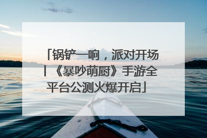 锅铲一响，派对开场丨《暴吵萌厨》手游全平台公测火爆开启