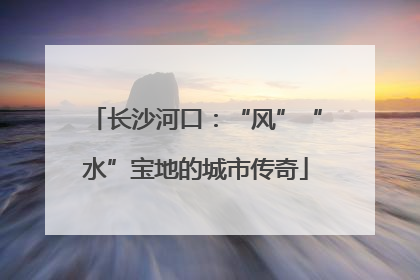长沙河口：“风”“水”宝地的城市传奇