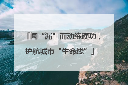 闻“漏”而动练硬功，护航城市“生命线”