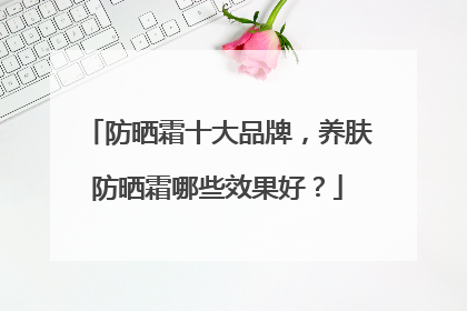 防晒霜十大品牌，养肤防晒霜哪些效果好？