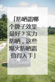 防晒霜哪个牌子效果最好？实力防晒，这些爆火防晒霜值得入手