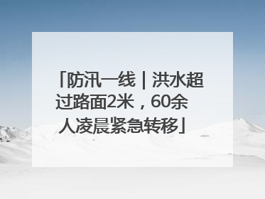 防汛一线｜洪水超过路面2米，60余人凌晨紧急转移