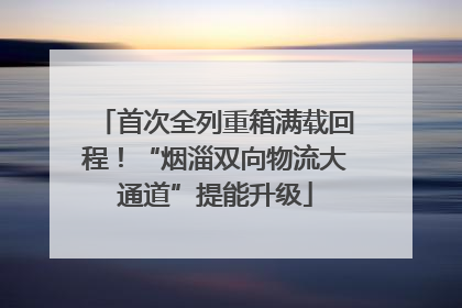首次全列重箱满载回程！“烟淄双向物流大通道”提能升级