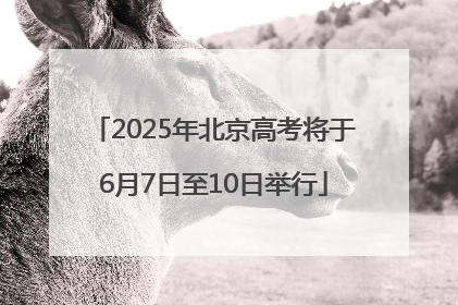 2025年北京高考将于6月7日至10日举行