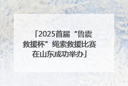 2025首届“鲁震救援杯”绳索救援比赛在山东成功举办