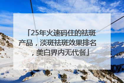 25年火速码住的祛斑产品，淡斑祛斑效果排名，美白界内无代餐